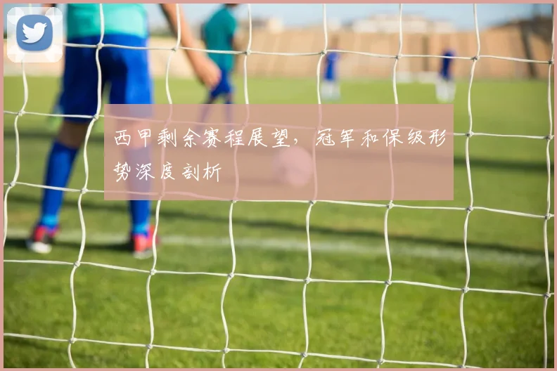 西甲剩余赛程展望，冠军和保级形势深度剖析