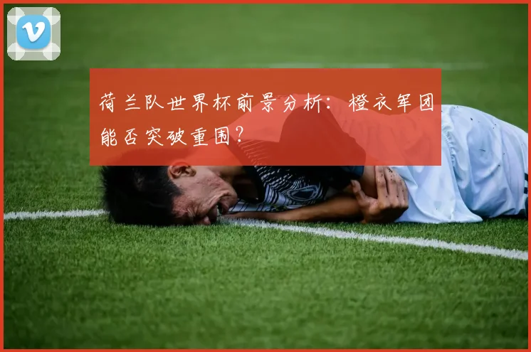 荷兰队世界杯前景分析：橙衣军团能否突破重围？