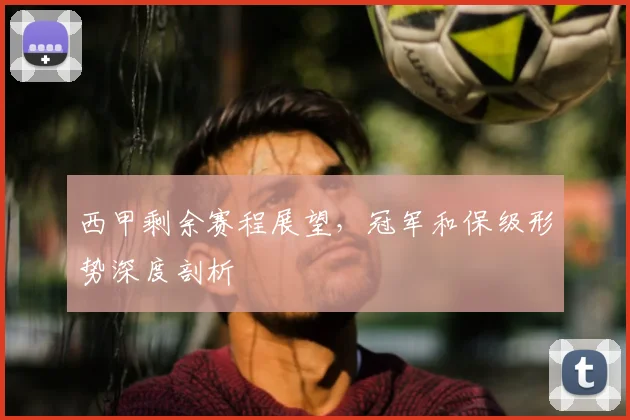 西甲剩余赛程展望，冠军和保级形势深度剖析